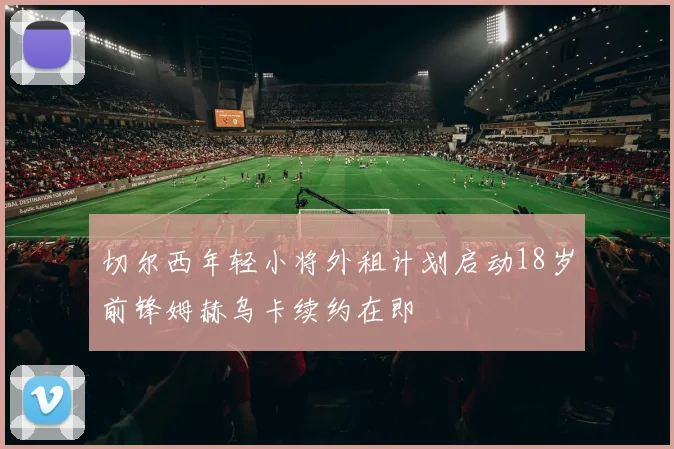 切尔西年轻小将外租计划启动18岁前锋姆赫乌卡续约在即