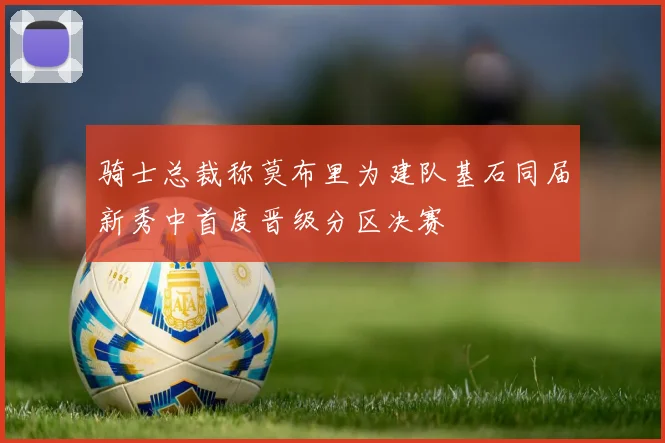 骑士总裁称莫布里为建队基石同届新秀中首度晋级分区决赛