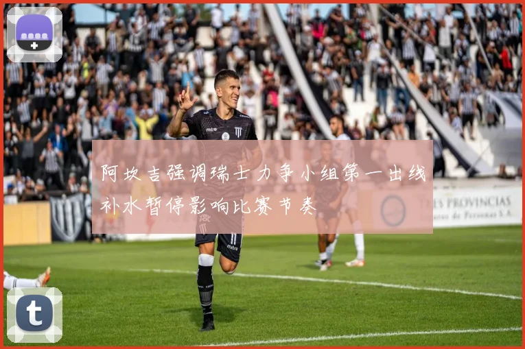 阿坎吉强调瑞士力争小组第一出线补水暂停影响比赛节奏