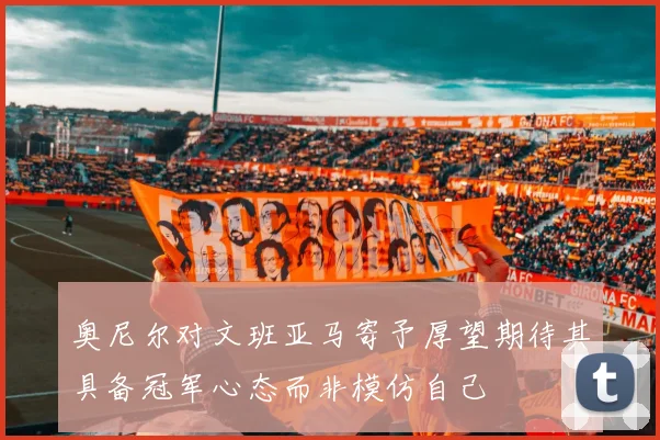 奥尼尔对文班亚马寄予厚望期待其具备冠军心态而非模仿自己
