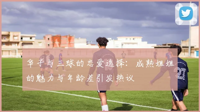 华子与三球的恋爱选择：成熟姐姐的魅力与年龄差引发热议