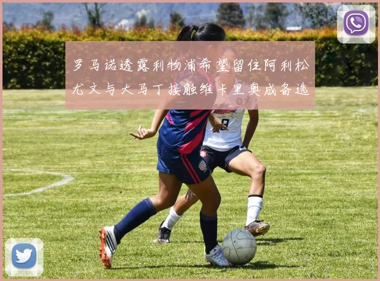 罗马诺透露利物浦希望留住阿利松尤文与大马丁接触维卡里奥成备选