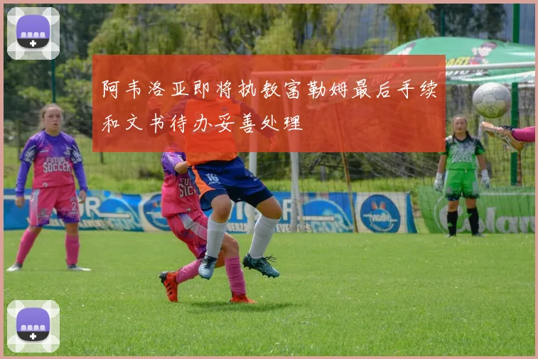 阿韦洛亚即将执教富勒姆最后手续和文书待办妥善处理
