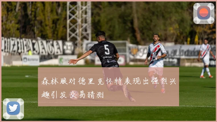 森林狼对德里克怀特表现出强烈兴趣引发交易猜测