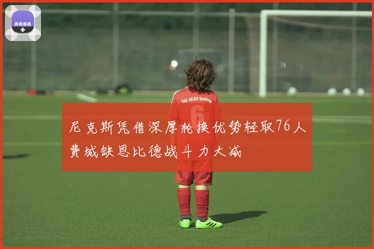 尼克斯凭借深厚轮换优势轻取76人费城缺恩比德战斗力大减