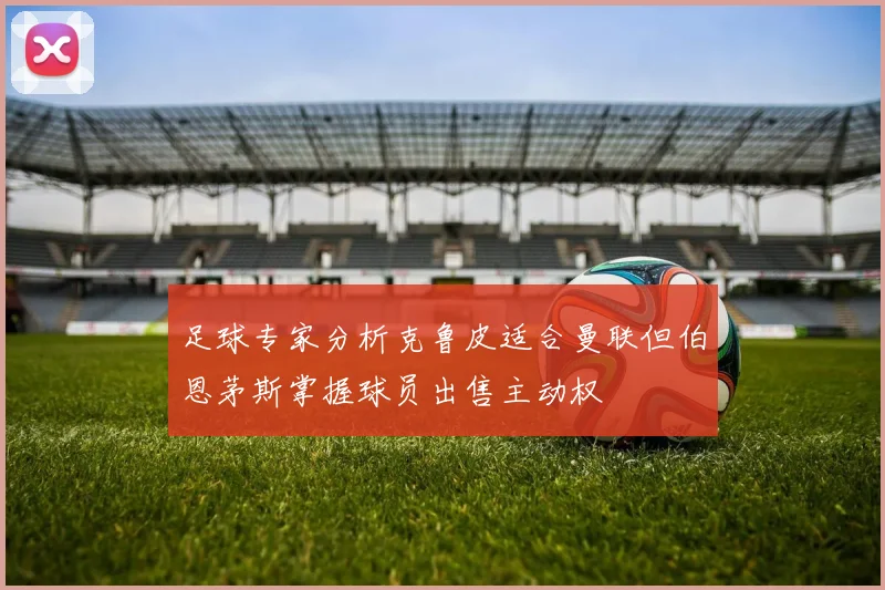 足球专家分析克鲁皮适合曼联但伯恩茅斯掌握球员出售主动权