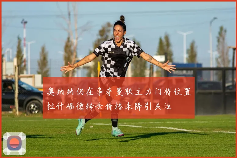 奥纳纳仍在争夺曼联主力门将位置拉什福德转会价格未降引关注