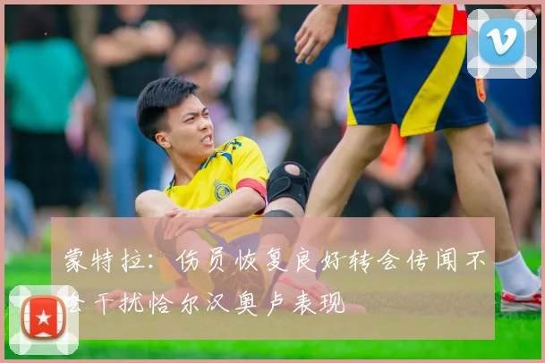 蒙特拉：伤员恢复良好转会传闻不会干扰恰尔汉奥卢表现