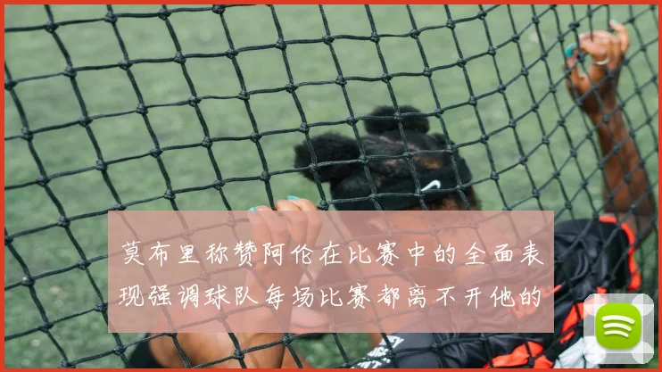 莫布里称赞阿伦在比赛中的全面表现强调球队每场比赛都离不开他的贡献