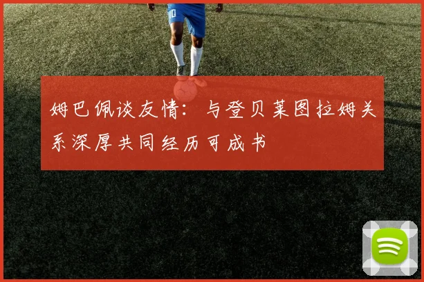 姆巴佩谈友情：与登贝莱图拉姆关系深厚共同经历可成书