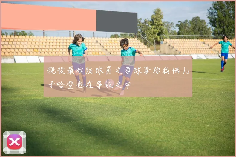 现役最难防球员之争球爹称我俩儿子哈登也在争议之中