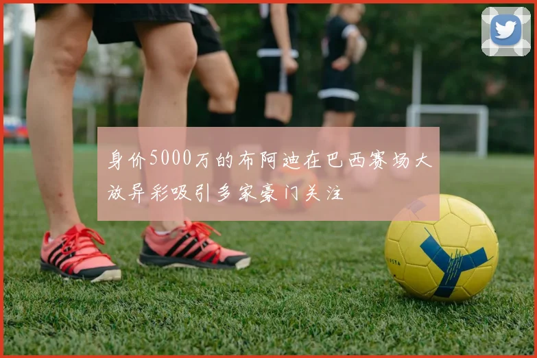 身价5000万的布阿迪在巴西赛场大放异彩吸引多家豪门关注