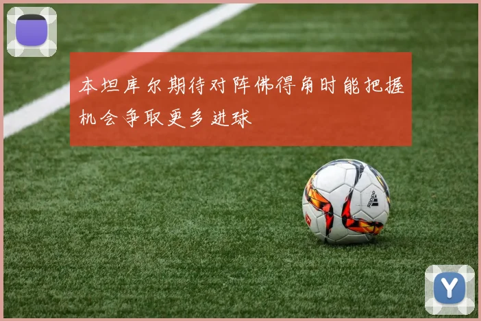 本坦库尔期待对阵佛得角时能把握机会争取更多进球