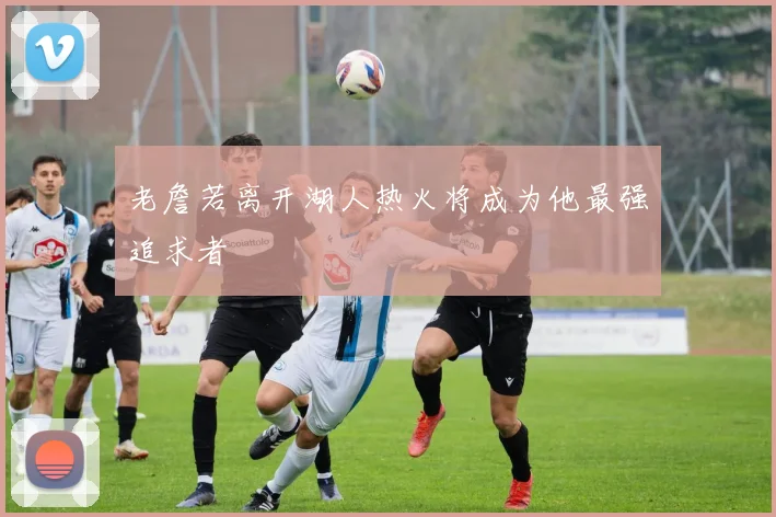 老詹若离开湖人热火将成为他最强追求者