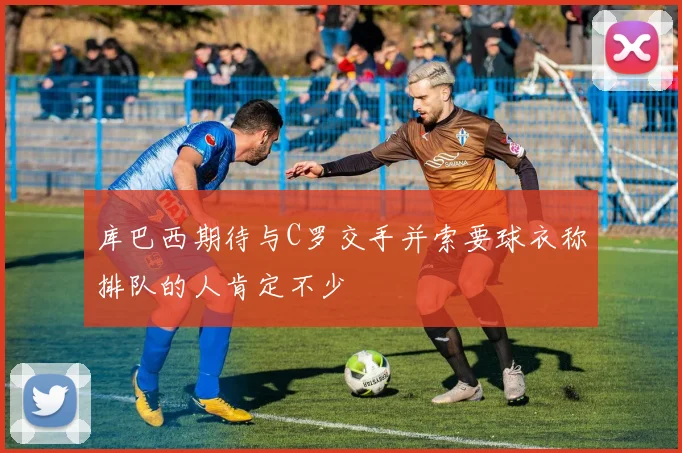 库巴西期待与C罗交手并索要球衣称排队的人肯定不少