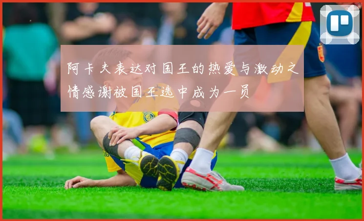 阿卡夫表达对国王的热爱与激动之情感谢被国王选中成为一员