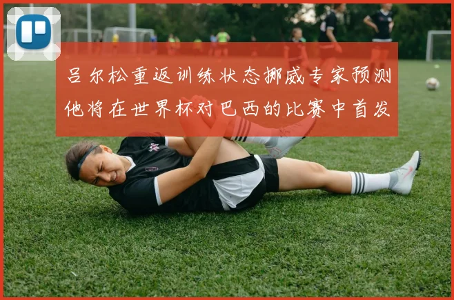 吕尔松重返训练状态挪威专家预测他将在世界杯对巴西的比赛中首发出战
